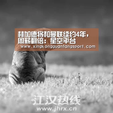 林加德将和曼联续约4年,周薪翻倍:星空平台